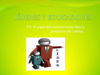LÍDERES Y EDUCADORES VII. El papel del maestro como líder y promotor del cambio. 