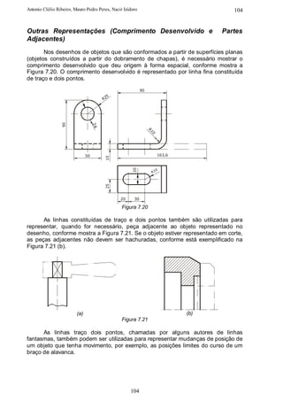 Antonio Clélio Ribeiro, Mauro Pedro Peres, Nacir Izidoro                               104


Outras Representações (Comprimento Desenvolvido e                                   Partes
Adjacentes)
       Nos desenhos de objetos que são conformados a partir de superfícies planas
(objetos construídos a partir do dobramento de chapas), é necessário mostrar o
comprimento desenvolvido que deu origem à forma espacial, conforme mostra a
Figura 7.20. O comprimento desenvolvido é representado por linha fina constituída
de traço e dois pontos.
                                                           90
                                           5
                                         R2
                 90




                                    24




                                                                R1
                                                                  0
                               50                                     163,6
                                         10




                                                     20




                                                                      0
                                                                 R1
                                         25




                                               20     30

                                                Figura 7.20

      As linhas constituídas de traço e dois pontos também são utilizadas para
representar, quando for necessário, peça adjacente ao objeto representado no
desenho, conforme mostra a Figura 7.21. Se o objeto estiver representado em corte,
as peças adjacentes não devem ser hachuradas, conforme está exemplificado na
Figura 7.21 (b).




                         (a)                                                  (b)
                                                Figura 7.21

      As linhas traço dois pontos, chamadas por alguns autores de linhas
fantasmas, também podem ser utilizadas para representar mudanças de posição de
um objeto que tenha movimento, por exemplo, as posições limites do curso de um
braço de alavanca.




                                                    104
 