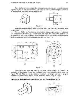 LEITURA E INTERPRETAÇÃO DE DESENHO TÉCNICO                                                    97


       Para facilitar a interpretação dos objetos representados com uma só vista, as
superfícies planas são caracterizadas pelo traçado das diagonais dos polígonos que
as representam, conforme mostra a Figura 7.7
                                                                     55




                                                     Ø20




                                                                                      44
                                                                          30

                                       Figura 7.7
       As diagonais que identificam a superfície plana são traçadas com linhas finas
e contínuas.
       Alguns objetos planos, tais como juntas de vedação, placas etc., desde que
não contenham detalhes que necessitem de mais de uma vista, podem ser
representados em uma única vista, fazendo-se a identificação das suas espessuras
com notas escritas, conforme está exemplificado na Figura 7.8.

                                                    12-6Furos                  45
                                                                                 °
          15   17     34     21   13
                                       10
     30




                                       18




                                                           30
60




                                       17
     20




                    Esp. 5
                                       15
     10




            30      30       40

                     100                                             70
                                                                 100
                    (a)                                                              Esp. 3
                                                                 (b)
                                       Figura 7.8

      Quando houver espaço e não comprometer a interpretação do desenho, a
anotação da espessura deverá ser localizada dentro do desenho, como mostra a
Figura 7.8 (a). Não sendo conveniente localizar a anotação dentro do próprio
desenho, deve-se localizá-la logo abaixo, conforme mostra a Figura 7.8 (b)

Exemplos de Objetos Representados por Uma Única Vista
                                                                     64
                                                    22




                                                                                       44




                                                                44
 