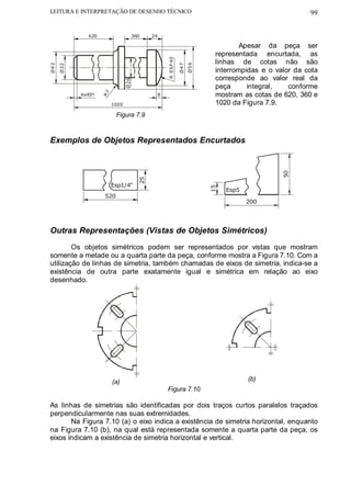 LEITURA E INTERPRETAÇÃO DE DESENHO TÉCNICO                                                               99


               620                     360    24

                                                                                     Apesar da peça ser
                                                                             representada encurtada, as




                                                   R ESF 40
                                                                             linhas de cotas não são




                                                                     Ø5 6
Ø4 2




                                                              Ø4 7
       Ø32

                                                                             interrompidas e o valor da cota
                                                                             corresponde ao valor real da




                                 Ø26
                                                                             peça      integral,   conforme
                                                                             mostram as cotas de 620, 360 e
                     R7
             4x45º                             8

                          1020                                               1020 da Figura 7.9.
                           Figura 7.9



Exemplos de Objetos Representados Encurtados




                                                                                                 50
                                         25




                          Esp1/4"




                                                                            15
                                                                                 Esp5
                     520
                                                                                        200




Outras Representações (Vistas de Objetos Simétricos)
        Os objetos simétricos podem ser representados por vistas que mostram
somente a metade ou a quarta parte da peça, conforme mostra a Figura 7.10. Com a
utilização de linhas de simetria, também chamadas de eixos de simetria, indica-se a
existência de outra parte exatamente igual e simétrica em relação ao eixo
desenhado.




                          (a)                                                           (b)
                                                   Figura 7.10

As linhas de simetrias são identificadas por dois traços curtos paralelos traçados
perpendicularmente nas suas extremidades.
       Na Figura 7.10 (a) o eixo indica a existência de simetria horizontal, enquanto
na Figura 7.10 (b), na qual está representada somente a quarta parte da peça, os
eixos indicam a existência de simetria horizontal e vertical.
 