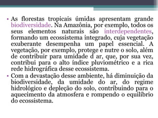 • As florestas tropicais úmidas apresentam grande
  biodiversidade. Na Amazônia, por exemplo, todos os
  seus elementos naturais são interdependentes,
  formando um ecossistema integrado, cuja vegetação
  exuberante desempenha um papel essencial. A
  vegetação, por exemplo, protege e nutre o solo, além
  de contribuir para umidade d ar, que, por sua vez,
  contribui para o alto índice pluviométrico e a rica
  rede hidrográfica desse ecossistema.
• Com a devastação desse ambiente, há diminuição da
  biodiversidade, da umidade do ar, do regime
  hidrológico e depleção do solo, contribuindo para o
  aquecimento da atmosfera e rompendo o equilíbrio
  do ecossistema.
 