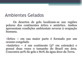 Ambientes Gelados
     Os desertos de gelo localizam-se nas regiões
polares dos continentes ártico e antártico. Ambos
apresentam condições ambientais severas à ocupação
humana.

•Ártico – em sua maior parte é formado por um
oceano congelado
•Antártico – é um continente (5º em extensão) e
possui duas vezes o tamanho do Brasil em área.
Concentra 90% do gelo e 80% da água doce da Terra.
 
