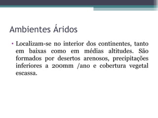 Ambientes Áridos
• Localizam-se no interior dos continentes, tanto
  em baixas como em médias altitudes. São
  formados por desertos arenosos, precipitações
  inferiores a 200mm /ano e cobertura vegetal
  escassa.
 