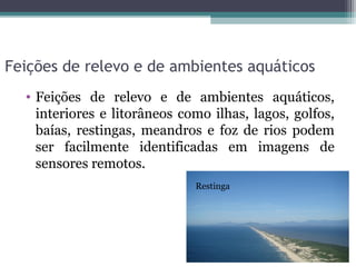 Feições de relevo e de ambientes aquáticos
  • Feições de relevo e de ambientes aquáticos,
    interiores e litorâneos como ilhas, lagos, golfos,
    baías, restingas, meandros e foz de rios podem
    ser facilmente identificadas em imagens de
    sensores remotos.
                              Restinga
 