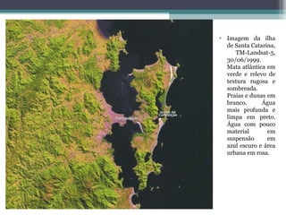 • Imagem da ilha
  de Santa Catarina,
     TM-Landsat-5,
  30/06/1999.
  Mata atlântica em
  verde e relevo de
  textura rugosa e
  sombreada.
  Praias e dunas em
  branco.      Água
  mais profunda e
  limpa em preto.
  Água com pouco
  material       em
  suspensão      em
  azul escuro e área
  urbana em rosa.
 