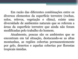 Em razão das diferentes combinações entre os
diversos elementos da superfície terrestre (rochas,
solos, relevos, vegetação e clima), existe uma
diversidade de ambientes naturais que se referem a
áreas da superfície terrestre que ainda não foram
modificadas pelo trabalho do homem.
     Atualmente, poucas são os ambientes que se
encontram em tal situação, destacando-se as altas
montanhas, as regiões cobertas permanentemente
por gelo, desertos e aquelas cobertas por florestas
tropicais úmidas.
 
