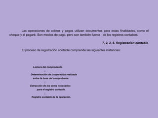 Las operaciones de cobros y pagos utilizan documentos para estas finalidades, como el
cheque y el pagaré. Son medios de pago, pero son también fuente de los registros contables.

                                                                  7, 2, 2, 6. Registración contable.

        El proceso de registración contable comprende las siguientes instancias:




                Lectura del comprobante.
                          ↓
              Determinación de la operación realizada
                sobre la base del comprobante.
                          ↓
              Extracción de los datos necesarios
                   para el registro contable.
                          ↓
               Registro contable de la operación.
 