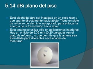 5.14 dBi plano del piso

   Está diseñada para ser instalada en un cielo raso y
    que apunte directamente hacia abajo. Tiene un plato
    de refuerzo de aluminio incorporado para enfocar la
    energía de la transmisión hacia abajo.
   Esta antena se utiliza sólo en aplicaciones interiores.
    Hay un orificio de 6.35 mm (0.25 pulgadas) en el
    plato de refuerzo, lo que permite que la antena sea
    atornillada para diferentes necesidades de
    monturas.
 