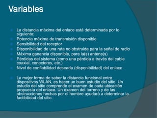 Variables

   La distancia máxima del enlace está determinada por lo
    siguiente:
   Potencia máxima de transmisión disponible
   Sensibilidad del receptor
   Disponibilidad de una ruta no obstruida para la señal de radio
   Máxima ganancia disponible, para la(s) antena(s)
   Pérdidas del sistema (como una pérdida a través del cable
    coaxial, conectores, etc.)
   Nivel de confiabilidad deseada (disponibilidad) del enlace

   La mejor forma de saber la distancia funcional entre
    dispositivos WLAN, es hacer un buen estudio del sitio. Un
    estudio del sitio comprende el examen de cada ubicación
    propuesta del enlace. Un examen del terreno y de las
    obstrucciones hechas por el hombre ayudará a determinar la
    factibilidad del sitio.
 