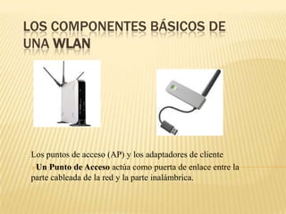 LOS COMPONENTES BÁSICOS DE
UNA WLAN
Los puntos de acceso (AP) y los adaptadores de cliente
Un Punto de Acceso actúa como puerta de enlace entre la
parte cableada de la red y la parte inalámbrica.
 