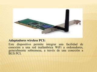 Adaptadores wireless PCI:
Este dispositivo permite integrar una facilidad de
conexión a una red inalámbrica WiFi a ordenadores,
generalmente sobremesa, a través de una conexión a
BUS PCI.
 