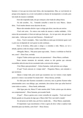 humano e é isso que nos torna mais fortes, não incompetentes. Mas, se você desistir só
porque errou alguma vez, aí sim você poderá se chamar de incompetente e covarde, pois
tem medo de encarar a realidade.
Eren não respondia nada, até que começou a dar risada de cabeça baixa.
-Eu não acredito... Eu... Tomando conselho e moral de você, Marco... Quem
diria... Você mudou demais nesse decorrer do ano...
Marco não entendeu direito o que o colega quis dizer, mas deu um sorriso.
-Você está certo... Eu estava com medo de encarar a minha realidade... E-Eu
estava tão acostumado a ir bem em tudo que fazia que... Ao ver que errei, não quis fazer
mais nada... Achei que seria um total fracasso... Entende-me?
-Eren... Você é exemplar... Não é uma falha ou outra que irá destruir quem você
é, pois isso só depende de você querer ou não continuar...
Eren se levantou, olhou para o amigo e o estendeu a mão. Marco, ao ver a
atitude, apertou a mão do amigo e ambos sorriram.
-Obrigado, Marco... Não posso parar aqui ainda... Temos o vestibular no final do
ano, certo? – Disse Eren, sorrindo.
-Lógico! Tenho certeza que nesse, nós passaremos! – Disse Marco, confiante.
Neste mesmo momento de amizade, saíram as três garotas que estavam
escondidas atrás de uma árvore escutando toda a conversa dos amigos.
-Vote Marco para presidente! – Gritou Samanta, vindo próximo aos colegas.
-O que? Vocês estavam aí o tempo todo? – Perguntou Marco, sem entender o
que acontecia.
-Quase o tempo todo, pois assim que escutamos sua voz viemos o mais rápido
possível e vimos o seu sermão! Foi muito fofo! – Disse Jéssica, sorrindo.
-Eu falei para não ficarmos escutando a conversa, mas as garotas ficaram todas
entusiasmadas com o seu diálogo, que, entretanto, devo deixar claro que achei horrível
como todos os outros... – Disse Sarah, emburrada.
-Não ligue para ela, Marco! É tudo mentira dela! Tenho certeza que ela adorou
seu comportamento! – Disse Samanta, provocando Sarah.
-O que? – Disse a garota com o rosto vermelho de vergonha – Você está louca?
Desde quando eu iria gostar de algo que o Marco fala? Ele é um inútil e tarado!
-Eu até posso ser inútil, mas, por favor, tarado não... – Disse Marco, suspirando.
-O importante é que encontramos o Eren e agora ele deve voltar e explicar tudo
direitinho para sua família, certo Eren? – Disse Jéssica.

 