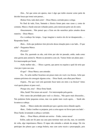 -Sim... Sei que estou em apuros, mas é algo que tenho encarar como parte da
decisão louca que tomei sem pensar...
-Relaxe Eren, tudo dará certo! – Disse Marco, sorrindo para o colega.
No final de tudo, Eren, Samanta e Jéssica foram para suas casas e, como de
costume, Marco e Sarah estavam voltando juntos, pois moravam perto um do outro.
-Sinceramente... Não pensei que o Eren era tão neurótico pelos estudos dessa
maneira. – Disse Marco.
-Eu o conheço faz tempo... Logo imaginei o motivo de ele ter desaparecido... –
Respondeu Sarah.
-Bem... Acho que podemos tirar proveito dessa situação para o seu lado... O que
acha? – Perguntou Marco.
-Proveito?
-Sim. Ele, querendo ou não, está triste por não ter passado, então, nada como
uma garota para animá-lo. Mostre-se prestativa com ele. Vamos bolar um plano para –
Foi interrompido por Sarah.
-Acho melhor não... – Disse a garota, que parou na esquina a qual ela teria que
virar par ir para sua casa.
-O que? – Disse Marco, sem entender.
-Eu... Eu acho melhor focarmos um pouco mais em você e na Jéssica. Acho que
estamos próximos de conseguir alguma coisa. – Disse Sarah, sem olhar para Marco.
-Espera... Por que você está querendo focar tanto em mim e na Jéssica? Antes
você queria planos só para você...
-Porque sim, oras! – Disse firme Sarah.
-Mas, Sarah! Nós temos um acord – Foi interrompido pela garota.
-Nós vamos dar prioridade para você e a Jéssica... Não quero mais discussões...
Nós podemos bolar pequenas coisas, mas vou ajudar mais vocês agora... – Sarah não
levantava a cabeça.
-Sarah... – Marco ainda não entendia por que a garota estava falando aquilo.
-Bem... Então é melhor se preparar, pois a coisa agora vai ferver para seu lado! –
Disse Sarah, levantando a cabeça e sorrindo.
-Bem... – Disse Marco, abrindo um sorriso – Então, vamos nessa!
Enfim, cada um foi para sua casa para terminar mais um dia, mas, no caminho
de volta, algo importunava Marco. O rapaz não entendia a atitude da amiga. Ele iria
participar dos planos que a amiga bolaria, mas com certo receio e preocupação, pois

 