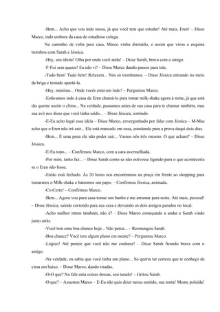 -Bem... Acho que vou indo nessa, já que você tem que estudar! Até mais, Eren! – Disse
Marco, indo embora da casa do estudioso colega.
No caminho de volta para casa, Marco vinha distraído, e assim que virou a esquina
trombou com Sarah e Jéssica.
-Hey, seu idiota! Olha por onde você anda! – Disse Sarah, brava com o amigo.
-F-Foi sem querer! Eu não vi! – Disse Marco dando passos para trás.
-Tudo bem! Tudo bem! Relaxem... Nós só trombamos. – Disse Jéssica entrando no meio
da briga e tentado apartá-la.
-Hey, meninas... Onde vocês estavam indo? – Perguntou Marco.
-Estávamos indo à casa de Eren chamá-lo para tomar milk-shake agora à noite, já que está
tão quente assim o clima... Na verdade, passamos antes de sua casa para te chamar também, mas
sua avó nos disse que você tinha saído... – Disse Jéssica, sorrindo.
-E-Eu acho legal essa idéia – Disse Marco, envergonhado por falar com Jéssica – M-Mas
acho que o Eren não irá sair... Ele está trancado em casa, estudando para a prova daqui dois dias.
-Bem... É uma pena ele não poder sair... Vamos nós três mesmo. O que acham? – Disse
Jéssica.
-E-Eu topo... – Confirmou Marco, com a cara avermelhada.
-Por mim, tanto faz... – Disse Sarah como se não estivesse ligando para o que aconteceria
se o Eren não fosse.
-Então está fechado. Às 20 horas nos encontramos na praça em frente ao shopping para
tomarmos o Milk-shake e batermos um papo. – Confirmou Jéssica, animada.
-Ce-Certo! – Confirmou Marco.
-Bem... Agora vou para casa tomar um banho e me arrumar para noite. Até mais, pessoal!
– Disse Jéssica, saindo correndo para sua casa e deixando os dois amigos parados no local.
-Acho melhor irmos também, não é? – Disse Marco começando a andar e Sarah vindo
junto atrás.
-Você tem uma boa chance hoje... Não perca... – Resmungou Sarah.
-Boa chance? Você tem algum plano em mente? – Perguntou Marco.
-Lógico! Até parece que você não me conhece! – Disse Sarah ficando brava com o
amigo.
-Na verdade, eu sabia que você tinha um plano... Só queria ter certeza que te conheço de
cima em baixo. – Disse Marco, dando risadas.
-O-O que? Na fale uma coisas dessas, seu tarado! – Gritou Sarah.
-O que? – Assustou Marco – E-Eu não quis dizer nesse sentido, sua tonta! Mente poluída!

 