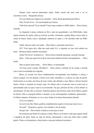 -Porque vocês estavam demorando muito. Então, resolvi dar uma volta e ver se
encontrava vocês. – Respondeu Jéssica.
-Foi esse idiota que empacou no caminho! – Disse Sarah apontando para Marco.
-Hey! Eu não fiz na – Foi interrompido por Jéssica.
-Tudo bem, pessoal! Eu já entendi! Vamos logo comprar os Milk-shakes. – Disse Jéssica,
sorrindo.
Ao chegarem à praça, entraram na fila e cada um aguardando o seu Milk-Shake. Após
alguns minutos de espera, todos já estavam servidos. Entretanto, quando Marco estava indo se
sentar no banco, Sarah, como o planejado, esbarrou no rapaz e o fez derrubar todo seu Milkshake.
-Sarah, olha por onde você anda! – Disse Marco, encenando estar bravo.
-EU? Você quem deve olhar por onde anda! Já é a segunda vez que você esbarra em
mim! – Retrucou Sarah, também encenando.
-Gente! Por favor! Acalmem-se! – Disse Jéssica tentando apaziguar a pseudo-situação.
-Bem... Acho que agora ele irá ficar sem tomar também devido à incompetência... – Disse
Sarah.
-Mas eu queria tanto tomar... – Disse Marco, se lamentando.
-To-Tome junto comigo, Ma-Marco! – Disse Jéssica, sentindo dó do colega e ficando
com o rosto avermelhado de vergonha.
Marco, ao escutar isso ficou completamente envergonhado, mas balançou a cabeça e
tomou coragem. Foi em direção a Jéssica com outro canudinho e o colocou no copo da garota.
Sarah sentou-se ao lado, mas ficou de rosto virado, não olhando a cena. Marco e Jéssica ficaram
frente a frente e tomando no mesmo copo. Os olhares não se cruzavam, mas os rostos iam se
aproximando cada vez que o copo ia se esvaziando. Até que, próximo do fim, os dois olhares se
encontraram. Os dois não se mexiam. Nenhuma palavra saia da boca, tanto da de Marco, quanto
de Jéssica. Não se conseguia definir a situação, se era constrangedora, romântica, apaixonante...
O silêncio imperou. Entretanto, ao ver a cena, Sarah se levantou bruscamente dizendo:
-E-Eu vou embora!
Ao ouvir essa fala, Marco quebrou completamente aquele ar tenso que estava no ar.
-Por quê? – Perguntou o garoto, sem entender o ato da amiga.
-Porque sim! – Disse Sarah, virando as costas para os dois.
No momento que Sarah foi começar a andar, Marco, ao levantar a mão para segurar Sarah
e impedi-la de partir, bateu no copo de Jéssica, derramando o resto que tinha sobre a pobre
garota. Todos os três pararam e observaram a cena que acabara de acontecer.

 