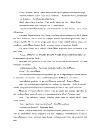 -Droga! Desculpe, Jéssica! – Disse Marco se desculpando pelo que derrubara na amiga.
-Não tem problema, Marco! Essas coisas acontecem... – Respondeu Jéssica, dando risada.
-Me desculpe... – Disse Sarah de cabeça baixa.
-Sarah, não precisa se desculpar... Você não fez isso porque quis... – Disse Jéssica.
-Acho melhor irmos para casa agora, não é? – Disse Marco.
-Eu acho uma boa idéia! Tenho que lavar minha roupa. Até mais pessoal! – Disse Jéssica,
indo embora.
Assim que Jéssica sumiu de vista, Marco virou bruscamente para falar com Sarah sobre o
que havia acontecido, mas ao virar viu a menina andando rapidamente para frente como se
estivesse fugindo. Ah você não me escapa agora, pensou Marco, correndo atrás da amiga. Após
uma longa corrida, Marco alcançou Sarah e segurou a menina pelos ombros, dizendo:
-Por que você falou que ia embora? – Disse Marco, respirando fundo em busca de ar por
tanto correr.
-Porque... PORQUE EU QUERIA DEIXAR VOCÊS DOIS SOZINHOS! IDIOTA! –
Respondeu agressivamente, Sarah.
-Mas você sabia que eu não ia saber o que fazer se eu ficasse sozinho com ela! Você sabe
bem como sou tímido!
-Você estava quase lá... – Respondeu Sarah, desviando o olhar de Marco.
-O que? – Perguntou Marco.
-Você estava quase conseguindo algo e tinha que ser incompetente para derrubar a bebida
na menina! Só você mesmo! – Disse Sarah tirando as mãos de Marco de seus ombros.
-Mas tudo isso aconteceu por que você falou que ia embora! – Retrucou Marco.
-Não! Isso aconteceu porque você não tem confiança em si mesmo... "Tenha fé em você!"
Não foi isso que você me disse quando viemos embora do clube de luta, aquele outro dia?
Marco, ao ouvir estas palavras, lembrou-se do que dissera para a amiga e percebeu que
não era tão confiante quanto ele pensava. A garota estava certa, afinal? Pensava o rapaz.
-Bem... Você terá outras chances... Afinal de contas, temos um contrato não é? – Disse
Sarah, sorrindo.
-Sim... Na próxima, estarei mais confiante! – Disse Marco, alegre.
-Isso que gosto de ouvir! – Respondeu Sarah.
Enfim, os dois se despediram e foram para suas casas, posto que estava muito tarde. O
outro dia inteiro Marco passou limpando a casa, pois a empregada contratada faltou. Isso deixou
impossibilitado, o pobre e esforçado rapaz, de sair à noite para se divertir e até fora dormir mais
cedo.

 