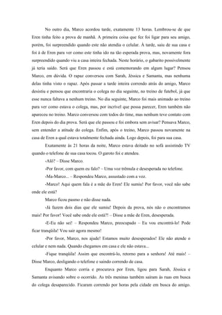 No outro dia, Marco acordou tarde, exatamente 13 horas. Lembrou-se de que
Eren tinha feito a prova de manhã. A primeira coisa que fez foi ligar para seu amigo,
porém, foi surpreendido quando este não atendia o celular. À tarde, saiu de sua casa e
foi à de Eren para ver como este tinha ido na tão esperada prova, mas, novamente fora
surpreendido quando viu a casa inteira fechada. Neste horário, o gabarito possivelmente
já teria saído. Será que Eren passou e está comemorando em algum lugar? Pensou
Marco, em dúvida. O rapaz conversou com Sarah, Jéssica e Samanta, mas nenhuma
delas tinha visto o rapaz. Após passar a tarde inteira correndo atrás do amigo, Marco
desistiu e pensou que encontraria o colega no dia seguinte, no treino de futebol, já que
esse nunca faltava a nenhum treino. No dia seguinte, Marco foi mais animado ao treino
para ver como estava o colega, mas, por incrível que possa parecer, Eren também não
apareceu no treino. Marco conversou com todos do time, mas nenhum teve contato com
Eren depois do dia prova. Será que ele passou e foi embora sem avisar? Pensava Marco,
sem entender a atitude do colega. Enfim, após o treino, Marco passou novamente na
casa de Eren a qual estava totalmente fechada ainda. Logo depois, foi para sua casa.
Exatamente às 21 horas da noite, Marco estava deitado no sofá assistindo TV
quando o telefone de sua casa tocou. O garoto foi e atendeu.
-Alô? – Disse Marco.
-Por favor, com quem eu falo? – Uma voz trêmula e desesperada no telefone.
-Ma-Marco... – Respondeu Marco, assustado com a voz.
-Marco! Aqui quem fala é a mãe do Eren! Ele sumiu! Por favor, você não sabe
onde ele está?
Marco ficou pasmo e não disse nada.
-Já fazem dois dias que ele sumiu! Depois da prova, nós não o encontramos
mais! Por favor! Você sabe onde ele está?! – Disse a mãe de Eren, desesperada.
-E-Eu não sei! – Respondeu Marco, preocupado – Eu vou encontrá-lo! Pode
ficar tranqüila! Vou sair agora mesmo!
-Por favor, Marco, nos ajude! Estamos muito desesperados! Ele não atende o
celular e nem nada. Quando chegamos em casa e ele não estava...
-Fique tranqüila! Assim que encontrá-lo, retorno para a senhora! Até mais! –
Disse Marco, desligando o telefone e saindo correndo de casa.
Enquanto Marco corria e procurava por Eren, ligou para Sarah, Jéssica e
Samanta avisando sobre o ocorrido. As três meninas também saíram às ruas em busca
do colega desaparecido. Ficaram correndo por horas pela cidade em busca do amigo.

 
