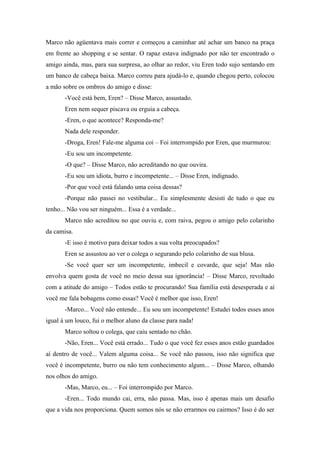 Marco não agüentava mais correr e começou a caminhar até achar um banco na praça
em frente ao shopping e se sentar. O rapaz estava indignado por não ter encontrado o
amigo ainda, mas, para sua surpresa, ao olhar ao redor, viu Eren todo sujo sentando em
um banco de cabeça baixa. Marco correu para ajudá-lo e, quando chegou perto, colocou
a mão sobre os ombros do amigo e disse:
-Você está bem, Eren? – Disse Marco, assustado.
Eren nem sequer piscava ou erguia a cabeça.
-Eren, o que acontece? Responda-me?
Nada dele responder.
-Droga, Eren! Fale-me alguma coi – Foi interrompido por Eren, que murmurou:
-Eu sou um incompetente.
-O que? – Disse Marco, não acreditando no que ouvira.
-Eu sou um idiota, burro e incompetente... – Disse Eren, indignado.
-Por que você está falando uma coisa dessas?
-Porque não passei no vestibular... Eu simplesmente desisti de tudo o que eu
tenho... Não vou ser ninguém... Essa é a verdade...
Marco não acreditou no que ouviu e, com raiva, pegou o amigo pelo colarinho
da camisa.
-E isso é motivo para deixar todos a sua volta preocupados?
Eren se assustou ao ver o colega o segurando pelo colarinho de sua blusa.
-Se você quer ser um incompetente, imbecil e covarde, que seja! Mas não
envolva quem gosta de você no meio dessa sua ignorância! – Disse Marco, revoltado
com a atitude do amigo – Todos estão te procurando! Sua família está desesperada e aí
você me fala bobagens como essas? Você é melhor que isso, Eren!
-Marco... Você não entende... Eu sou um incompetente! Estudei todos esses anos
igual à um louco, fui o melhor aluno da classe para nada!
Marco soltou o colega, que caiu sentado no chão.
-Não, Eren... Você está errado... Tudo o que você fez esses anos estão guardados
aí dentro de você... Valem alguma coisa... Se você não passou, isso não significa que
você é incompetente, burro ou não tem conhecimento algum... – Disse Marco, olhando
nos olhos do amigo.
-Mas, Marco, eu... – Foi interrompido por Marco.
-Eren... Todo mundo cai, erra, não passa. Mas, isso é apenas mais um desafio
que a vida nos proporciona. Quem somos nós se não errarmos ou cairmos? Isso é do ser

 