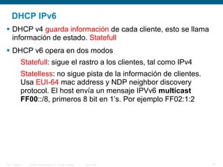 © 2006 Cisco Systems, Inc. All rights reserved. Cisco PublicITE 1 Chapter 6 14
DHCP IPv6
 DHCP v4 guarda información de cada cliente, esto se llama
información de estado. Statefull
 DHCP v6 opera en dos modos
Statefull: sigue el rastro a los clientes, tal como IPv4
Statelless: no sigue pista de la información de clientes.
Usa EUI-64 mac address y NDP neighbor discovery
protocol. El host envía un mensaje IPVv6 multicast
FF00::/8, primeros 8 bit en 1’s. Por ejemplo FF02:1:2
 