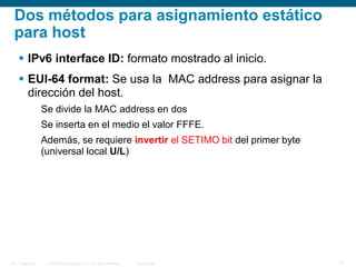 © 2006 Cisco Systems, Inc. All rights reserved. Cisco PublicITE 1 Chapter 6 15
Dos métodos para asignamiento estático
para host
 IPv6 interface ID: formato mostrado al inicio.
 EUI-64 format: Se usa la MAC address para asignar la
dirección del host.
Se divide la MAC address en dos
Se inserta en el medio el valor FFFE.
Además, se requiere invertir el SETIMO bit del primer byte
(universal local U/L)
 