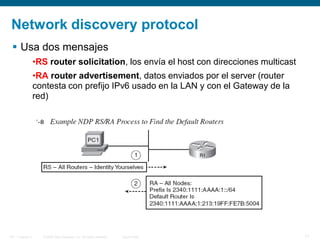 © 2006 Cisco Systems, Inc. All rights reserved. Cisco PublicITE 1 Chapter 6 17
Network discovery protocol
 Usa dos mensajes
•RS router solicitation, los envía el host con direcciones multicast
•RA router advertisement, datos enviados por el server (router
contesta con prefijo IPv6 usado en la LAN y con el Gateway de la
red)
 