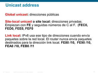 © 2006 Cisco Systems, Inc. All rights reserved. Cisco PublicITE 1 Chapter 6 18
Unicast address
Global unicast: direcciones públicas
Site-local unicast o site local: direcciones privadas.
Empiezan con FE y seguidas números de C al F. (FEC0,
FED0, FEE0, FEF0
Link local: IPv6 usa ese tipo de direcciones cuando envía
paquetes sobre la red local. El router nunca envía paquetes
destinados para la dirección link local. FE80 /10, FE90 /10,
FEA0 /10, FEB0 /11
 