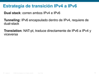 © 2006 Cisco Systems, Inc. All rights reserved. Cisco PublicITE 1 Chapter 6 19
Dual stack: corren ambos IPv4 e IPv6
Tunneling: IPv6 encapsulado dentro de IPv4, requiere de
dual-stack
Translation: NAT-pt, traduce directamente de IPv6 a IPv4 y
viceversa
Estrategia de transición IPv4 a IPv6
 