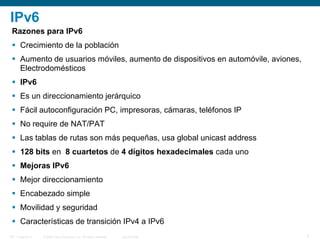 © 2006 Cisco Systems, Inc. All rights reserved. Cisco PublicITE 1 Chapter 6 7
IPv6
Razones para IPv6
 Crecimiento de la población
 Aumento de usuarios móviles, aumento de dispositivos en automóvile, aviones,
Electrodomésticos
 IPv6
 Es un direccionamiento jerárquico
 Fácil autoconfiguración PC, impresoras, cámaras, teléfonos IP
 No require de NAT/PAT
 Las tablas de rutas son más pequeñas, usa global unicast address
 128 bits en 8 cuartetos de 4 dígitos hexadecimales cada uno
 Mejoras IPv6
 Mejor direccionamiento
 Encabezado simple
 Movilidad y seguridad
 Características de transición IPv4 a IPv6
 