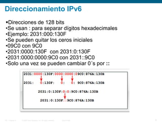 © 2006 Cisco Systems, Inc. All rights reserved. Cisco PublicITE 1 Chapter 6 8
Direccionamiento IPv6
Direcciones de 128 bits
•Se usan : para separar dígitos hexadecimales
•Ejemplo: 2031:000:130F
•Se pueden quitar los ceros iniciales
•09C0 con 9C0
•2031:0000:130F con 2031:0:130F
•2031:0000:0000:9C0 con 2031::9C0
•Solo una vez se pueden cambiar 0´s por ::
 