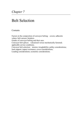 Chapter 7
Belt Selection
Contents
Factors in the composition of conveyor belting: covers; adhesión
values; belt carcass; breakers.
Grades of conveyor belting and their uses.
Conveyor belt splices: vulcanized versus mechanically fastened;
applicable service conditions.
Conveyor belt selection: tension; troughability; pulley considerations;
load support; impact resistance; cover considerations;
Loading considerations; economic considerations.
 