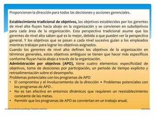 Proporcionan la dirección para todas las decisiones y acciones gerenciales.
Establecimiento tradicional de objetivos, los objetivos establecidos por los gerentes
de nivel alto fluyen hacia abajo en la organización y se convienen en subobjetivos
para cada área de la organización. Esta perspectiva tradicional asume que los
gerentes de nivel alto saben qué es lo mejor, debido a que pueden ver la perspectiva
general. Y los objetivos que se pasan a cada nivel sucesivo guían a los empleados
mientras trabajan para lograr los objetivos asignados.
Cuando los gerentes de nivel alto definen los objetivos de la organización en
términos generales, estos objetivos ambiguos se tienen que hacer más específicos
conforme fluyan hacia abajo a través de la organización.
Administración por objetivos (APO), tiene cuatro elementos: especificidad de
objetivos, toma de desiciones por participación, un periodo de tiempo explícito y
retroalimentación sobre el desempeño.
Problemas potenciales con los programas de APO
• El compromiso y el involucramiento de la dirección • Problemas potenciales con
los programas de APO .
• No es tan efectiva en entornos dinámicos que requieren un reestablecimiento
constante de las metas.
• Permitir que los programas de APO se conviertan en un trabajo anual.
15/05/2016Autora: Andreina Guadalupe Tandazo Landivar.
 