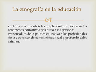 
La etnografía en la educación
contribuye a descubrir la complejidad que encierran los
fenómenos educativos posibilita a las personas
responsables de la política educativa a los profesionales
de la educación de conocimientos real y profundo delos
mismos.
 
