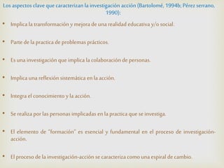 Los aspectos clavequecaracterizan la investigación acción(Bartolomé, 1994b; Pérezserrano,
1990):
• Implica la transformación y mejora de una realidad educativa y/o social.
• Parte dela practica de problemas prácticos.
• Esuna investigación queimplica la colaboración de personas.
• Implica una reflexión sistemática enla acción.
• Integra el conocimiento y la acción.
• Serealiza por las personas implicadas enla practica que seinvestiga.
• El elemento de “formación” es esencial y fundamental en el proceso de investigación-
acción.
• El procesodela investigación-acción secaracteriza comouna espiral decambio.
 