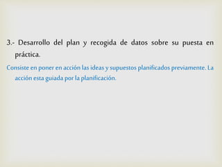 3.- Desarrollo del plan y recogida de datos sobre su puesta en
práctica.
Consiste en poner en acción las ideas ysupuestos planificadospreviamente. La
acción esta guiada por laplanificación.
 
