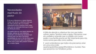 Necessidades
espirituais do
pastor
A falta de atenção e cobertura faz com que todos
sofram, pastor, família e toda a igreja. Precisamos viver
em unidade e entender que o cuidado com nosso
poder e sua família precisa ser tão importante para nós,
como somos para eles como ovelhas.
E assim entendemos que todos nós precisamos estar
em uma única visão
quadrangular(Deus,igreja,filho,lideres e mundo). Para
que possamos nos fortalecer juntos.
É Ai que a liderança e a igreja dispersa
Acaba não dando a cobertura certa que
seu líder precisa; ele é um homem
suscetível a erros e acertos como todos,
mas com um chamado lindo que é cuidar
de almas pra Jesus.
Um pastor para ter uma igreja debaixo da
bênção, precisa de uma cobertura
espiritual e uma liderança saudável que
marche junto com ele e que tenha
sensibilidade de ouvir a voz de Deus para
que no momento em que o seu pastor
estiver fraco juntos eles possam fortalecer
ele, e toda a igreja.
 