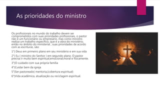 As prioridades do ministro
Os profissionais no mundo do trabalho devem ser
comprometidos com suas prioridades profissionais, o pastor
não é um funcionário ou empresário, mas como ministro
realiza um trabalho específico, que é a obra do ministério,
então no âmbito do ministerial , suas prioridades de acordo
com as escrituras, são:
1°) Deus em primeiro plano em seu ministério e em sua vida
2°) Eu ( ministro do Senhor ) em segundo plano. O pastor
precisa ir muito bem espiritual,emocional,moral e fisicamente.
3°)O cuidado com sua própria família
4°)Cuidar bem da igreja
5°)Ser pastoreado( mentoria,(cobertura espiritual)
6°)Vida acadêmica, atualização ou reciclagem espiritual.
 