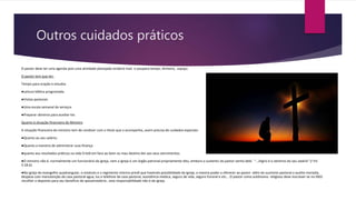 Outros cuidados práticos
O pastor deve ter uma agenda pois uma atividade planejada renderá mais e poupara tempo, dinheiro, espaço
O pastor tem que ter:
Tempo para oração e estudos
●Leitura bíblica programada
●Visitas pastorais
●Uma escala semanal de serviços
●Preparar obreiros para auxiliar-los
Quanto à situação financeira do Ministro
A situação financeira do ministro tem de condizer com o título que o acompanha, assim precisa de cuidados especiais:
●Quanto ao seu salário;
●Quanto a maneira de administrar suas finança
●quanto aos resultados práticos na vida Cristã em face ao bom ou mau destino der aos seus vencimentos.
●O ministro não é, normalmente um funcionário da igreja, nem a igreja é um órgão patronal propriamente dito, embora o sustento do pastor venha dele. “...Digno é o obreiros do seu salário” (I Tm
5:18.b)
●Na igreja do evangelho quadrangular, o estatuto e o regimento interno prevê que havendo possibilidade da igreja, a mesma poder a oferecer ao pastor além do sustento pastoral o auxilio moradia,
despesa com manutenção da casa pastoral agua, luz e telefone da casa pastoral, assistência medica, seguro de vida, seguro funeral e etc... O pastor como autônomo religioso deve inscrever-se no INSS
recolher o deposito para seu beneficio de aposentadoria , esta responsabilidade não é da igreja.
 