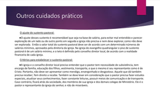 Outros cuidados práticos
O ajuste do sustento pastoral:
●O ajuste desses sustento é recomendável que seja na base de salário, para evitar mal entendido e parecer
exploração de um lado ou de outro ponto em seguida a igreja não precisa e nem deve explorar, como não deve
ser explorada. Então o valor total do sustento pastoral deve ser de acordo com um determinado números de
salários mínimos, aprovados pela diretoria da igreja. Na igreja do evangelho quadrangular o piso de sustento
pastoral é de um salário mínimo, e o teto é definido pelo conselho diretor local, de acordo com a realidade
financeira de cada igreja.
Critérios para estabelecer o sustento pastoral:
●A igreja e o conselho diretor local preciso entender que o pastor tem necessidade de subsistência, tem
encargo de família, educação dos filhos, vestimenta, transporte, e que o mesmo é seu representante como é de
Cristo. Portanto, não deve ser apresentar como mendigo, envergonhado e desgostoso. Aquele que dá também
precisa receber; Tem direito a recebe. Também se deve levar em consideração que o pastor precisa fazer estudos
especiais, atualizar seus conhecimentos, fazer constante leituras, possuir meios de comunicação e de transporte.
Caso contrário, ficará atrás da sociedade, dos membros de sua igreja e dos demais colegas de Ministério. Ele é o
pastor e representante da igreja do senhor, e não de miseráveis.
 