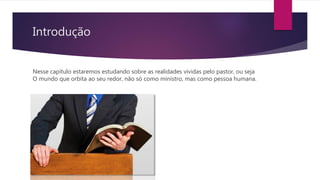 Introdução
Nesse capitulo estaremos estudando sobre as realidades vividas pelo pastor, ou seja
O mundo que orbita ao seu redor, não só como ministro, mas como pessoa humana.
 