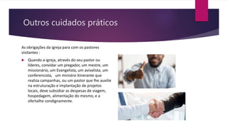 Outros cuidados práticos
As obrigações da igreja para com os pastores
visitantes :
 Quando a igreja, através do seu pastor ou
líderes, convidar um pregador, um mestre, um
missionário, um Evangelista, um avivalista, um
conferencista, um ministro itinerante que
realiza campanhas, ou um pastor que lhe auxilie
na estruturação e implantação de projetos
locais, deve subsidiar as despesas de viagem,
hospedagem, alimentação do mesmo, e a
ofertalhe condignamente.
 