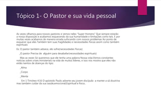 Tópico 1- O Pastor e sua vida pessoal
As vezes olhamos para nossos pastores e vemos neles “Super Homens” Que sempre estarão
a nossa disposição e acabamos esquecendo da sua humanidade e limitações como tais. E por
muitas vezes acabamos de maneira errada sufocando com nossos problemas Ao ponto de
esquecer que eles Também tem suas fragilidades e necessidades físicas assim como também
espirituais
Ex: O pastor também adoece, ele sofre(necessidades físicas)
_O pastor Precisa de alguém para desabafar(necessidades espirituais)
Mas as vezes Só queremos que ele tenha uma palavra Nossa vida.Vemos constantes
notícias sobre crises ministeriais na vida de muitos líderes, e isso nos mostra que eles não
estão isentos de doenças do tipo:
_Alma
_Corpo
_Mente
Em 1 Timóteo 4:16 O apóstolo Paulo adverte seu jovem discípulo a manter a sã doutrina
mas também cuidar da sua saúde,emocional,Espiritual e física..
 
