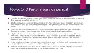 Tópico 1- O Pastor e sua vida pessoal
 Também em hebreus a palavra vai ser bem clara e específica em relação à fragilidade do homem de
Deus e as suas emoções(Hebreus 13:17)
 Obedecei aos vossos guias e sede submissos a eles, Pois velam por vossas almas com quem devem
prestar contas, para que o façam isso com alegria e não gemendo por que isto não aproveita a vós
outros.
 Então precisamos entender que assim como assim Como nós eles também sentem dores ficam
doentes, se frustran e também precisam de um amigo para desabafar além de Deus.
 1.2_ Em relação à sua postura ela deve ser moderada e de testemunho não só no seu falar mas
também na pratica diária pois tbm em Hebreus 12:1 a palavra diz que vivemos rodeados de uma
grande nuvem de testemunho.Então sua vida tem que ser aquilo que 1 Timóteo nos ensina no
capítulo 3 verso 2 ao 5.
 E isso não é somente para a igreja, mas principalmente para a sociedade onde muitas das vezes as
pessoas não sabem que ele exerce um titulo tão importante.
 Portanto o homem de Deus deve ter uma vida reservada, mas não isolada, sabendo que todas as
coisas me são lícitas mas nem todas as coisas me convém (1Co 6:12-13).
 