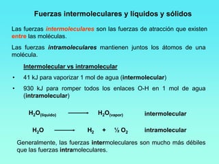 Las fuerzas intermoleculares son las fuerzas de atracción que existen
entre las moléculas.
Las fuerzas intramoleculares mantienen juntos los átomos de una
molécula.
Intermolecular vs intramolecular
• 41 kJ para vaporizar 1 mol de agua (intermolecular)
• 930 kJ para romper todos los enlaces O-H en 1 mol de agua
(intramolecular)
Generalmente, las fuerzas intermoleculares son mucho más débiles
que las fuerzas intramoleculares.
Fuerzas intermoleculares y líquidos y sólidos
H2O(líquido) H2O(vapor)
H2O H2 + ½ O2
intermolecular
intramolecular
 