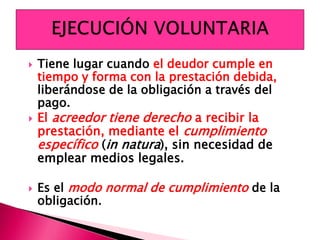  Tiene lugar cuando el deudor cumple en
tiempo y forma con la prestación debida,
liberándose de la obligación a través del
pago.
 El acreedor tiene derecho a recibir la
prestación, mediante el cumplimiento
específico (in natura), sin necesidad de
emplear medios legales.
 Es el modo normal de cumplimiento de la
obligación.
 