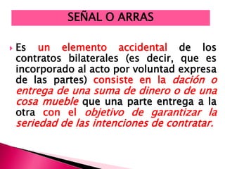  Es un elemento accidental de los
contratos bilaterales (es decir, que es
incorporado al acto por voluntad expresa
de las partes) consiste en la dación o
entrega de una suma de dinero o de una
cosa mueble que una parte entrega a la
otra con el objetivo de garantizar la
seriedad de las intenciones de contratar.
SEÑAL O ARRAS
 