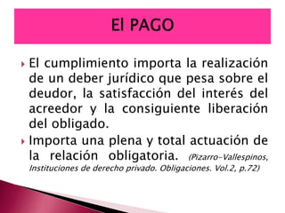  El cumplimiento importa la realización
de un deber jurídico que pesa sobre el
deudor, la satisfacción del interés del
acreedor y la consiguiente liberación
del obligado.
 Importa una plena y total actuación de
la relación obligatoria. (Pizarro-Vallespinos,
Instituciones de derecho privado. Obligaciones. Vol.2, p.72)
 