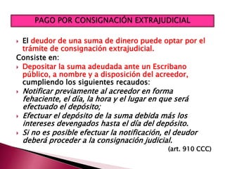  El deudor de una suma de dinero puede optar por el
trámite de consignación extrajudicial.
Consiste en:
 Depositar la suma adeudada ante un Escribano
público, a nombre y a disposición del acreedor,
cumpliendo los siguientes recaudos:
 Notificar previamente al acreedor en forma
fehaciente, el día, la hora y el lugar en que será
efectuado el depósito;
 Efectuar el depósito de la suma debida más los
intereses devengados hasta el día del depósito.
 Si no es posible efectuar la notificación, el deudor
deberá proceder a la consignación judicial.
(art. 910 CCC)
 