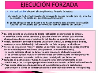  No será posible obtener el cumplimiento forzado in natura:
a) cuando se ha hecho imposible la entrega de la cosa debida (por ej., si se ha
destruido, si ha salido del patrimonio del deudor);
b) En las obligaciones de hacer o no hacer, cuando para obtener la ejecución
forzada sea necesario ejercer violencia sobre la persona del deudor .
Ej.: si lo debido es una suma de dinero (obligación de dar sumas de dinero),
el acreedor puede iniciar demanda y ejecutar bienes del deudor para obtener
el pago (recordemos que el patrimonio del deudor es garantía de sus deudas).
Puede, asimismo, obtener mediante una acción judicial, la entrega de lo debido,
como en el caso del desalojo del inmueble por falta de pago de alquileres.
Pero si se trata de un “hacer”, prestar un servicio (traslados en la ciudad mientras
dura su estadía) o construir una obra (levantar un muro medianero),
no puede aplicarse el uso de la fuerza para constreñir al deudor a cumplir
(sí se pueden aplicar multas o condenaciones pecuniarias para intentar persuadir
a que cumpla con una orden judicial, pero no obligarlo por la fuerza).
Tampoco se podría ejercer fuerza física para evitar el incumplimiento de un
«no hacer», si se trata por ejemplo de no revelar un secreto de fabricación o fórmula.
 Pero puede ejecutarse forzosamente el incumplimiento de una prohibición
(por ejemplo, a través de la destrucción de lo edificado en contra de lo estipulado)
 