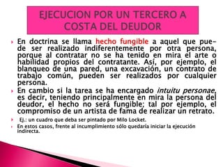  En doctrina se llama hecho fungible a aquel que pue-
de ser realizado indiferentemente por otra persona,
porque al contratar no se ha tenido en mira el arte o
habilidad propios del contratante. Así, por ejemplo, el
blanqueo de una pared, una excavación, un contrato de
trabajo común, pueden ser realizados por cualquier
persona.
 En cambio si la tarea se ha encargado intuitu personae,
es decir, teniendo principalmente en mira la persona del
deudor, el hecho no será fungible; tal por ejemplo, el
compromiso de un artista de fama de realizar un retrato.
 Ej.: un cuadro que deba ser pintado por Milo Locket.
 En estos casos, frente al incumplimiento sólo quedaría iniciar la ejecución
indirecta.
 