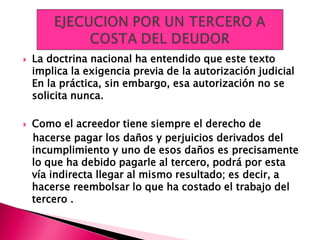  La doctrina nacional ha entendido que este texto
implica la exigencia previa de la autorización judicial
En la práctica, sin embargo, esa autorización no se
solicita nunca.
 Como el acreedor tiene siempre el derecho de
hacerse pagar los daños y perjuicios derivados del
incumplimiento y uno de esos daños es precisamente
lo que ha debido pagarle al tercero, podrá por esta
vía indirecta llegar al mismo resultado; es decir, a
hacerse reembolsar lo que ha costado el trabajo del
tercero .
 